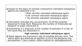  based on the basis of osmolar composition iodinated radiopaque
agents are classified in to:-
High osmolar iodinated radiopaque agent
Low osmolar iodinated radiopaque agent
 iso-osmolar iodinated radiopaque agent
 Osmolality indicates the concentration of all the particles
dissolved in body fluid. Measures the number of molecules per
kilogram of water dissolved in.
 Osmolarity is a measure of the number of particles in a liter of
the liquid they are dissolved in.
high osmolar iodinated radiopaque agent
 these agents are monomeric salt of triiodide benzoic acid. The
iodine atom are attached at position 3,4,6 of the benzene ring
and position 1 has a cation, either sodium or methylglucamine.
 