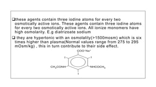 these agents contain three iodine atoms for every two
osmotically active ions. These agents contain three iodine atoms
for every two osmotically active ions. All ionize monomers have
high osmolarity. E.g diatrizoate sodium
 they are hypertonic with an osmolality(>1500mosm) which is six
times higher than plasma(Normal values range from 275 to 295
mOsm/kg) , this in turn contribute to their side effect.
 