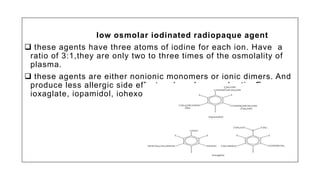 low osmolar iodinated radiopaque agent
 these agents have three atoms of iodine for each ion. Have a
ratio of 3:1,they are only two to three times of the osmolality of
plasma.
 these agents are either nonionic monomers or ionic dimers. And
produce less allergic side effect and are less nephrotic. E.g
ioxaglate, iopamidol, iohexol, ioversol.
 