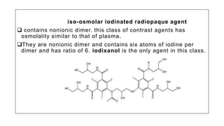 iso-osmolar iodinated radiopaque agent
 contains nonionic dimer. this class of contrast agents has
osmolality similar to that of plasma.
They are nonionic dimer and contains six atoms of iodine per
dimer and has ratio of 6. iodixanol is the only agent in this class.
 