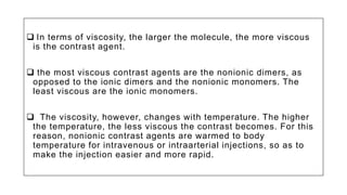  In terms of viscosity, the larger the molecule, the more viscous
is the contrast agent.
 the most viscous contrast agents are the nonionic dimers, as
opposed to the ionic dimers and the nonionic monomers. The
least viscous are the ionic monomers.
 The viscosity, however, changes with temperature. The higher
the temperature, the less viscous the contrast becomes. For this
reason, nonionic contrast agents are warmed to body
temperature for intravenous or intraarterial injections, so as to
make the injection easier and more rapid.
 