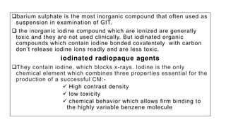 barium sulphate is the most inorganic compound that often used as
suspension in examination of GIT.
 the inorganic iodine compound which are ionized are generally
toxic and they are not used clinically. But iodinated organic
compounds which contain iodine bonded covalentely with carbon
don’t release iodine ions readly and are less toxic.
iodinated radiopaque agents
They contain iodine, which blocks x-rays. Iodine is the only
chemical element which combines three properties essential for the
production of a successful CM:-
 High contrast density
 low toxicity
 chemical behavior which allows firm binding to
the highly variable benzene molecule
 
