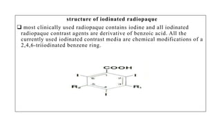 structure of iodinated radiopaque
 most clinically used radiopaque contains iodine and all iodinated
radiopaque contrast agents are derivative of benzoic acid. All the
currently used iodinated contrast media are chemical modifications of a
2,4,6-triiodinated benzene ring.
 