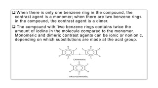  When there is only one benzene ring in the compound, the
contrast agent is a monomer; when there are two benzene rings
in the compound, the contrast agent is a dimer.
 The compound with 'two benzene rings contains twice the
amount of iodine in the molecule compared to the monomer.
Monomeric and dimeric contrast agents can be ionic or nonionic,
depending on which substitutions are made at the acid group.
 