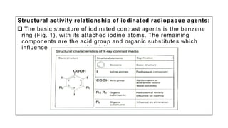 Structural activity relationship of iodinated radiopaque agents:
 The basic structure of iodinated contrast agents is the benzene
ring (Fig. 1), with its attached iodine atoms. The remaining
components are the acid group and organic substitutes which
influence excretion and toxicity.
 
