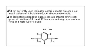 All the currently used iodinated contrast media are chemical
modifications of 3,5-diamino-2,4,6-triiodobenzoic acid.
 all iodinated radiopaque agents contain organic amine salt
group at position of R1 and R2 because amine groups are less
toxic and more water soluble.
 