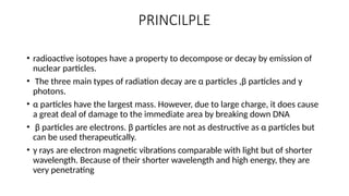 PRINCILPLE
• radioactive isotopes have a property to decompose or decay by emission of
nuclear particles.
• The three main types of radiation decay are α particles ,β particles and γ
photons.
• α particles have the largest mass. However, due to large charge, it does cause
a great deal of damage to the immediate area by breaking down DNA
• β particles are electrons. β particles are not as destructive as α particles but
can be used therapeutically.
• γ rays are electron magnetic vibrations comparable with light but of shorter
wavelength. Because of their shorter wavelength and high energy, they are
very penetrating
 