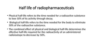 Half life of radiopharmaceuticals
• Physical half-life refers to the time needed for a radioactive substance
to lose 50% of its activity through decay.
• Biological half-life refers to the time needed for the body to eliminate
50% of the radioactive substance.
• The combined effect of physical and biological half-life determines the
effective half-life required for the radioactivity of an administered
radioisotope to decrease by 50%.
 