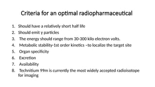 Criteria for an optimal radiopharmaceutical
1. Should have a relatively short half life
2. Should emit γ particles
3. The energy should range from 30-300 kilo electron volts.
4. Metabolic stability-1st order kinetics –to localize the target site
5. Organ specificity
6. Excretion
7. Availability
8. Technitium 99m is currently the most widely accepted radioisotope
for imaging
 