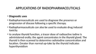 APPLICATIONS OF RADIOPHARMACEUTICALS
• Diagnostic uses
• Radiopharmaceuticals are used to diagnose the presence or
progression of disease following a specific therapy.
• Radiopharmaceuticals can also be used to evaluate drug induced
toxicity.
• to analyse thyroid function, a tracer dose of radioactive iodine is
administered orally; the agent concentrates in the thyroid gland. The
thyroid is then scanned to determine radioiodine concentration and
location. Greater than normal up-take by the thyroid indicates
hyperthyroidism
 