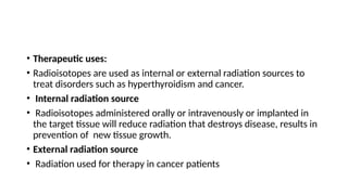 • Therapeutic uses:
• Radioisotopes are used as internal or external radiation sources to
treat disorders such as hyperthyroidism and cancer.
• Internal radiation source
• Radioisotopes administered orally or intravenously or implanted in
the target tissue will reduce radiation that destroys disease, results in
prevention of new tissue growth.
• External radiation source
• Radiation used for therapy in cancer patients
 