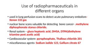 Use of radiopharmaceuticals in
different organs
• used in lung perfusion scans to detect acute pulmonary embolism-
Xenon 133 gas
• nuclear bone scans valuable for detecting bone cancer- .methylene
diphosphonate stanus chloride.
• Renal system – gluco heptonic acid, DMSA, DTPA(diethylene
triamine pent acetic acid)
• Cardiovascular system- pyrophosphate, Thallous chloride 201
• miscellaneous agents- Sodium iodide 123, Gallium citrate 67
 
