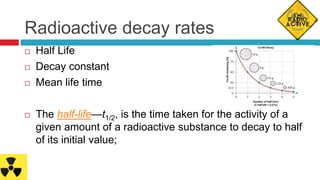 Radioactive decay rates
 Half Life
 Decay constant
 Mean life time
 The half-life—t1/2, is the time taken for the activity of a
given amount of a radioactive substance to decay to half
of its initial value;
 