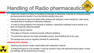 Handling of Radio pharmaceuticals
 Great care needs to be taken in handling and storage of radioactive materials for protecting people
and personnel who handle it, from the harmful radiation they emit.
 Certain precautions have to be taken while working with detectors, tracer equipment, radio assay
manufacturing or handling of radioactive materials.
 In order to have protection from hazards of radiation, radioactive materials must be stored in an
area not frequently visited by people.
 Shielding may be required.
 Thick glass or Perspex containers provide sufficient shielding.
 To protect from gamma rays (high penetration power), lead shielding has to be used.
 The storage area must be regularly checked for radioactivity.
RADIOACTIVE LIQUIDS.
 Working area should not get contaminated with radioactive material.
 If radioactive liquid is to be handled, it must be carried in trays with absorbent tissue paper, so that
any spillage will get absorbed by the paper.
 