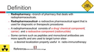 Definition
 Radiopharmacy –branch of pharmacy that deals with
radiopharmaceuticals.
 Radiopharmaceutical- a radioactive pharmaceutical agent that is
used for diagnostic or therapeutic procedures
 A radiopharmaceutical consists of a drug/ chemical component(
carrier) and a radioactive component (radionuclide)
 Some carriers such as peptides and monoclonal antibodies are
more specific and are used to target tumor sites-
◦ a desired localization property useful in radio-immunotherapy
◦ Reference
 