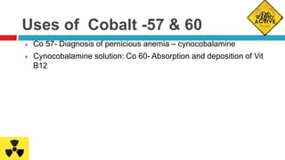 Uses of Cobalt -57 & 60
 Co 57- Diagnosis of pernicious anemia – cynocobalamine
 Cynocobalamine solution: Co 60- Absorption and deposition of Vit
B12
 