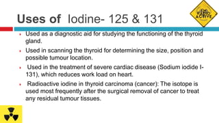 Uses of Iodine- 125 & 131
 Used as a diagnostic aid for studying the functioning of the thyroid
gland.
 Used in scanning the thyroid for determining the size, position and
possible tumour location.
 Used in the treatment of severe cardiac disease (Sodium iodide I-
131), which reduces work load on heart.
 Radioactive iodine in thyroid carcinoma (cancer): The isotope is
used most frequently after the surgical removal of cancer to treat
any residual tumour tissues.
 