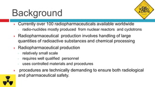 Background
 Currently over 100 radiopharmaceuticals available worldwide
◦ radio-nuclides mostly produced from nuclear reactors and cyclotrons
 Radiopharmaceutical production involves handling of large
quantities of radioactive substances and chemical processing
 Radiopharmaceutical production
◦ relatively small scale
◦ requires well qualified personnel
◦ uses controlled materials and procedures
 procedures are technically demanding to ensure both radiological
and pharmaceutical safety.
 