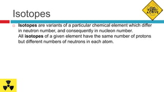 Isotopes
 Isotopes are variants of a particular chemical element which differ
in neutron number, and consequently in nucleon number.
All isotopes of a given element have the same number of protons
but different numbers of neutrons in each atom.
 