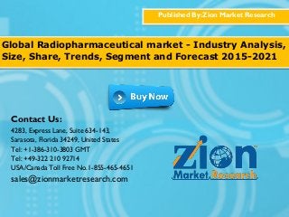 Published By:Zion Market Research
Global Radiopharmaceutical market - Industry Analysis,
Size, Share, Trends, Segment and Forecast 2015-2021
Contact Us:
4283, Express Lane, Suite 634-143,
Sarasota, Florida 34249, United States
Tel: +1-386-310-3803 GMT
Tel: +49-322 210 92714
USA/Canada Toll Free No.1-855-465-4651
sales@zionmarketresearch.com
 