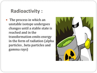 Radioactivity :
 The process in which an
unstable isotope undergoes
changes until a stable state is
reached and in the
transformation emits energy
in the form of radiation (alpha
particles , beta particles and
gamma rays)
 