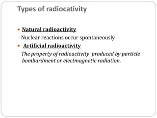 Types of radiocativity
 Natural radioactivity
Nuclear reactions occur spontaneously
 Artificial radioactivity
The property of radioactivity produced by particle
bombardment or electmagnetic radiation.
 