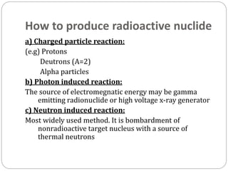 How to produce radioactive nuclide
a) Charged particle reaction:
(e.g) Protons
Deutrons (A=2)
Alpha particles
b) Photon induced reaction:
The source of electromegnatic energy may be gamma
emitting radionuclide or high voltage x-ray generator
c) Neutron induced reaction:
Most widely used method. It is bombardment of
nonradioactive target nucleus with a source of
thermal neutrons
 