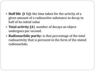  Half life (t ½): the time taken for the activity of a
given amount of a radioactive substance to decay to
half of its initial value
 Total activity (A): number of decays an object
undergoes per second.
 Radionuclidic purity: is that percentage of the total
radioactivity that is peresent in the form of the stated
radionuclide.
 