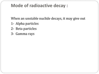 Mode of radioactive decay :
When an unstable nuclide decays, it may give out
1- Alpha particles
2- Beta particles
3- Gamma rays
 