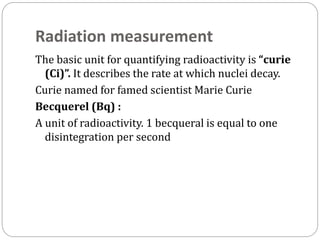 Radiation measurement
The basic unit for quantifying radioactivity is “curie
(Ci)”. It describes the rate at which nuclei decay.
Curie named for famed scientist Marie Curie
Becquerel (Bq) :
A unit of radioactivity. 1 becqueral is equal to one
disintegration per second
 