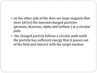  on the other side of the dees are large magnets that
steer (drive) the injected charged particles
(protons, deutrons, alpha and hellium ) in a circular
path.
 the charged particle follows a circular path untlil
the particle has sufficient energy that it passes out
of the field and interact with the target nucleus.
 