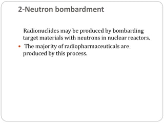 2-Neutron bombardment
Radionuclides may be produced by bombarding
target materials with neutrons in nuclear reactors.
 The majority of radiopharmaceuticals are
produced by this process.
 
