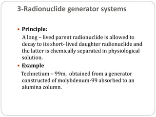 3-Radionuclide generator systems
 Principle:
A long – lived parent radionuclide is allowed to
decay to its short- lived daughter radionuclide and
the latter is chemically separated in physiological
solution.
 Example
Technetium – 99m, obtained from a generator
constructed of molybdenum-99 absorbed to an
alumina column.
 