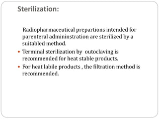 Sterilization:
Radiopharmaceutical prepartions intended for
parenteral admininstration are sterilized by a
suitabled method.
 Terminal sterilization by outoclaving is
recommended for heat stable products.
 For heat labile products , the filtration method is
recommended.
 