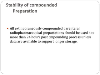 Stability of compounded
Preparation
 All extmporaneously compounded parenteral
radiopharmaceutical prepartations should be used not
more than 24 hours post cmpounding process unless
data are available to support longer storage.
 