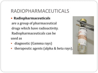 RADIOPHARMACEUTICALS
 Radiopharmaceuticals
are a group of pharmaceutical
drugs which have radioactivity.
Radiopharmaceuticals can be
used as
 diagnostic (Gamma rays)
 therapeutic agents (alpha & beta rays).
 