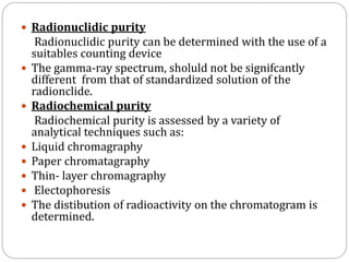  Radionuclidic purity
Radionuclidic purity can be determined with the use of a
suitables counting device
 The gamma-ray spectrum, sholuld not be signifcantly
different from that of standardized solution of the
radionclide.
 Radiochemical purity
Radiochemical purity is assessed by a variety of
analytical techniques such as:
 Liquid chromagraphy
 Paper chromatagraphy
 Thin- layer chromagraphy
 Electophoresis
 The distibution of radioactivity on the chromatogram is
determined.
 