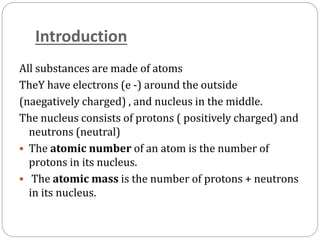 Introduction
All substances are made of atoms
TheY have electrons (e -) around the outside
(naegatively charged) , and nucleus in the middle.
The nucleus consists of protons ( positively charged) and
neutrons (neutral)
 The atomic number of an atom is the number of
protons in its nucleus.
 The atomic mass is the number of protons + neutrons
in its nucleus.
 