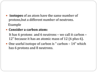 isotopes of an atom have the same number of
protons,but a different number of neutrons.
Example
 Consider a carbon atom:
It has 6 protons and 6 neutrons – we call it carbon –
12” because it has an atomic mass of 12 (6 plus 6).
 One useful isotope of carbon is “ carbon – 14” which
has 6 protons and 8 neutrons.
 