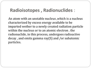 Radioisotopes , Radionuclides :
An atom with an unstable nucleus ,which is a nucleus
characterized by excess energy available to be
imparted wether to a newly created radiation particle
within the nucleus or to an atomic electron . the
radionuclide, in this process, undergoes radioactive
decay , and emits gamma ray(S) and /or subatomic
particles.
 