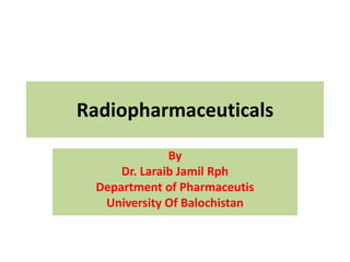 Radiopharmaceuticals
By
Dr. Laraib Jamil Rph
Department of Pharmaceutis
University Of Balochistan
 