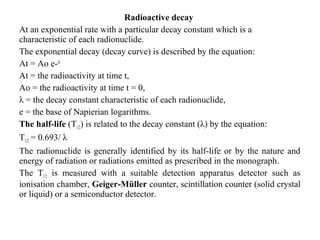 Radioactive decay
At an exponential rate with a particular decay constant which is a
characteristic of each radionuclide.
The exponential decay (decay curve) is described by the equation:
At = Ao e-λt
At = the radioactivity at time t,
Ao = the radioactivity at time t = 0,
λ = the decay constant characteristic of each radionuclide,
e = the base of Napierian logarithms.
The half-life (T1/2) is related to the decay constant (λ) by the equation:
T1/2 = 0.693/ λ
The radionuclide is generally identified by its half-life or by the nature and
energy of radiation or radiations emitted as prescribed in the monograph.
The T1/2 is measured with a suitable detection apparatus detector such as
ionisation chamber, Geiger-Müller counter, scintillation counter (solid crystal
or liquid) or a semiconductor detector.
 