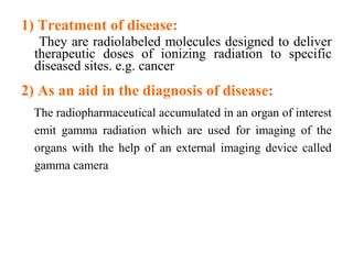 1) Treatment of disease:
They are radiolabeled molecules designed to deliver
therapeutic doses of ionizing radiation to specific
diseased sites. e.g. cancer
2) As an aid in the diagnosis of disease:
The radiopharmaceutical accumulated in an organ of interest
emit gamma radiation which are used for imaging of the
organs with the help of an external imaging device called
gamma camera
 