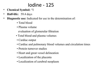 Iodine - 125
• Chemical Symbol: 125
I
• Half-life:   59.4 days
• Diagnostic use: Indicated for use in the determination of:
                  • Total blood
                  • Plasma volume
                    evaluation of glomerular filtration
                 • Total blood and plasma volumes
                  • Cardiac output
                  • Cardiac and pulmonary blood volumes and circulation times
                  • Protein turnover studies
                  • Heart and great vessel delineation
                  • Localization of the placenta
                  • Localization of cerebral neoplasm
 