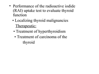 • Performance of the radioactive iodide 
(RAI) uptake test to evaluate thyroid 
function
   • Localizing thyroid malignancies
      Therapeutic:
    • Treatment of hyperthyroidism
     • Treatment of carcinoma of the    
             thyroid
 
