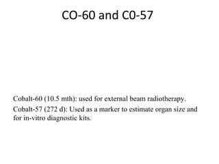 CO-60 and C0-57
Cobalt-60 (10.5 mth): used for external beam radiotherapy.
Cobalt-57 (272 d): Used as a marker to estimate organ size and 
for in-vitro diagnostic kits.
 