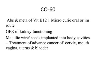 CO-60
 Abs & meta of Vit B12 1 Micro curie oral or im 
route
GFR of kidney functioning
Matallic wire/ seeds implanted into body cavities 
– Treatment of advance cancer of  cervix, mouth 
vagina, uterus & bladder
 
