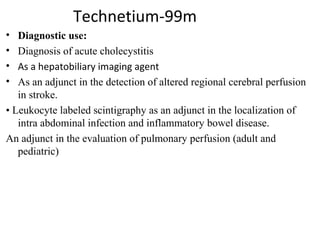 Technetium-99m
• Diagnostic use:
• Diagnosis of acute cholecystitis 
• As a hepatobiliary imaging agent
• As an adjunct in the detection of altered regional cerebral perfusion 
in stroke.
• Leukocyte labeled scintigraphy as an adjunct in the localization of 
intra abdominal infection and inflammatory bowel disease.
An adjunct in the evaluation of pulmonary perfusion (adult and 
pediatric)
 