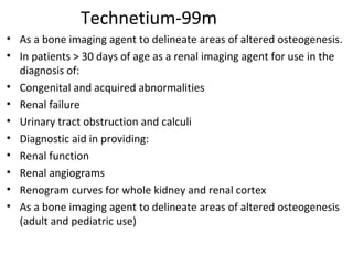 Technetium-99m
• As a bone imaging agent to delineate areas of altered osteogenesis.
• In patients > 30 days of age as a renal imaging agent for use in the
diagnosis of:
• Congenital and acquired abnormalities
• Renal failure
• Urinary tract obstruction and calculi
• Diagnostic aid in providing:
• Renal function
• Renal angiograms
• Renogram curves for whole kidney and renal cortex
• As a bone imaging agent to delineate areas of altered osteogenesis
(adult and pediatric use)
 