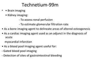 Technetium-99m
• • Brain imaging
• Kidney imaging:
- To assess renal perfusion
- To estimate glomerular filtration rate
• As a bone imaging agent to delineate areas of altered osteogenesis
• As a cardiac imaging agent used as an adjunct in the diagnosis of
acute
myocardial infarction
• As a blood pool imaging agent useful for:
- Gated blood pool imaging
- Detection of sites of gastrointestinal bleeding
 